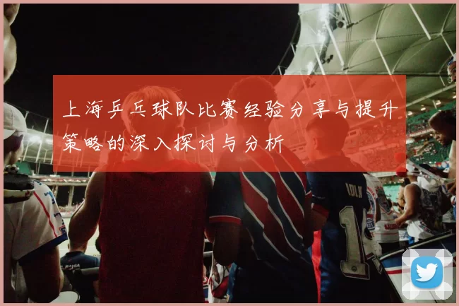 上海乒乓球队比赛经验分享与提升策略的深入探讨与分析