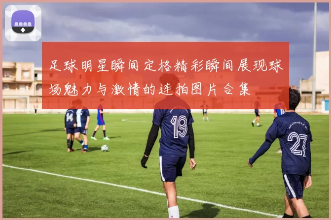 足球明星瞬间定格精彩瞬间展现球场魅力与激情的连拍图片合集