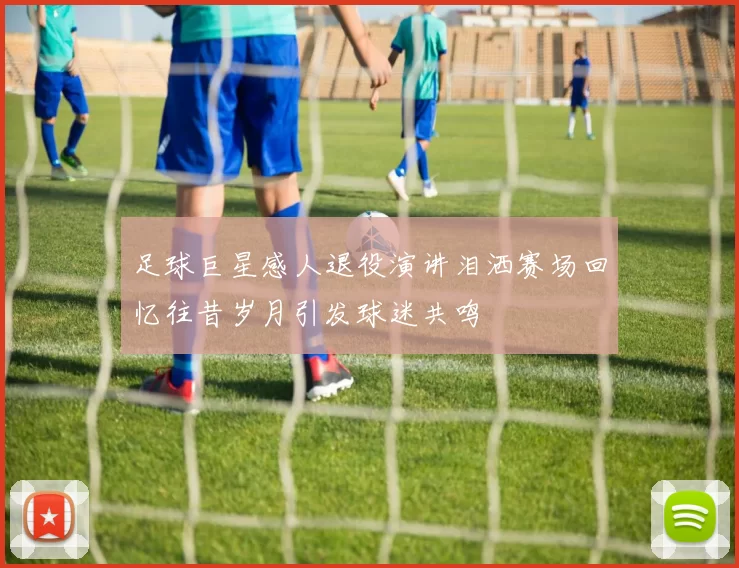 足球巨星感人退役演讲泪洒赛场回忆往昔岁月引发球迷共鸣