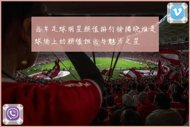 当年足球明星颜值排行榜揭晓谁是球场上的颜值担当与魅力之星
