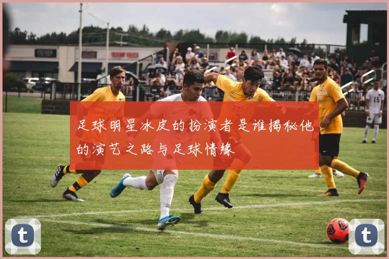 足球明星冰皮的扮演者是谁揭秘他的演艺之路与足球情缘