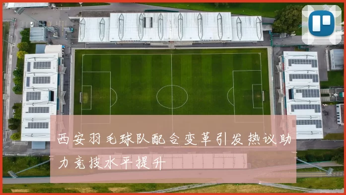 西安羽毛球队配合变革引发热议助力竞技水平提升