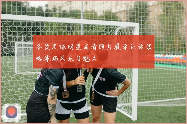 各类足球明星高清照片展示让你领略球场风采与魅力