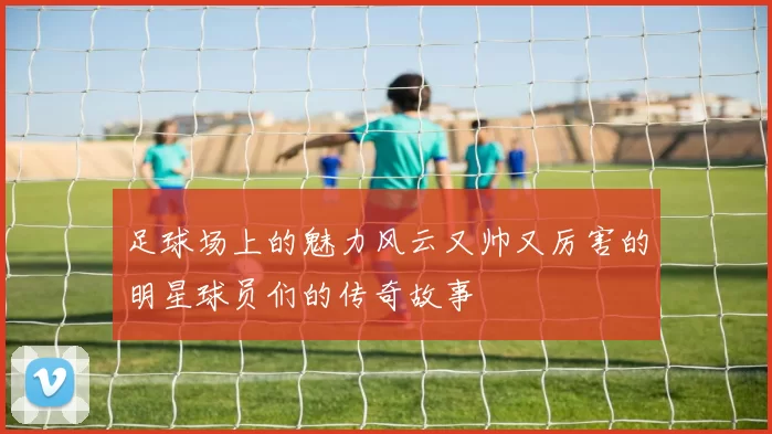 足球场上的魅力风云又帅又厉害的明星球员们的传奇故事