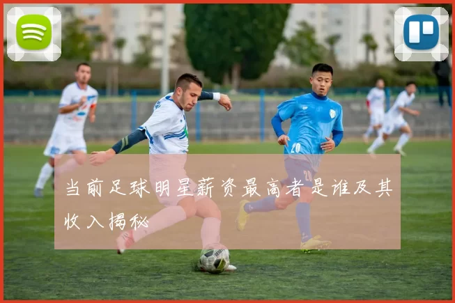 当前足球明星薪资最高者是谁及其收入揭秘