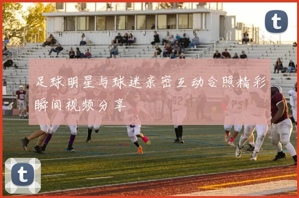 足球明星与球迷亲密互动合照精彩瞬间视频分享
