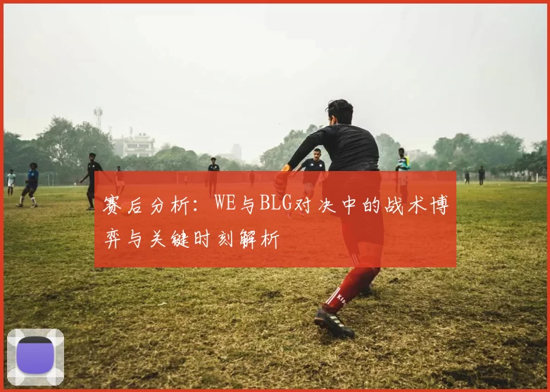 赛后分析：WE与BLG对决中的战术博弈与关键时刻解析