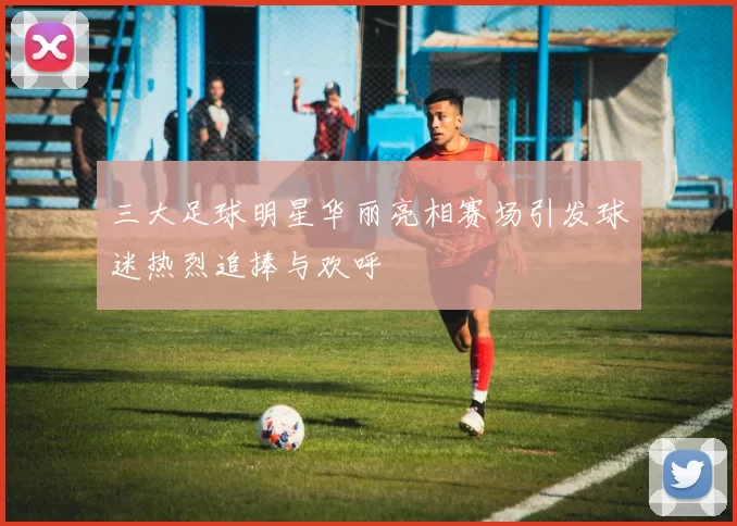 三大足球明星华丽亮相赛场引发球迷热烈追捧与欢呼
