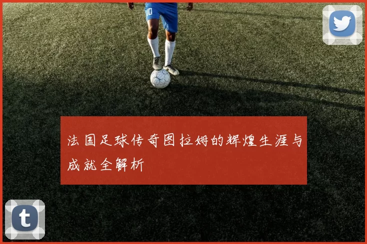 法国足球传奇图拉姆的辉煌生涯与成就全解析