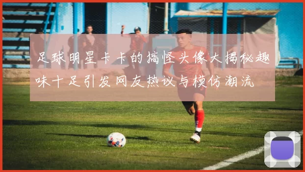 足球明星卡卡的搞怪头像大揭秘趣味十足引发网友热议与模仿潮流
