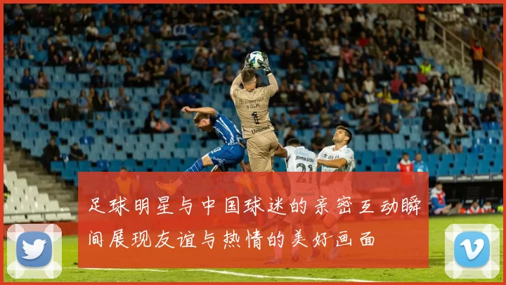 足球明星与中国球迷的亲密互动瞬间展现友谊与热情的美好画面