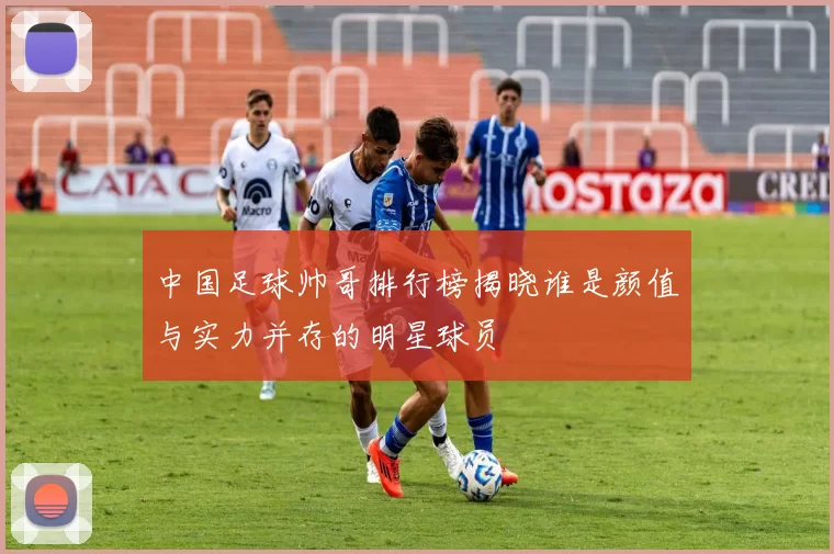 中国足球帅哥排行榜揭晓谁是颜值与实力并存的明星球员