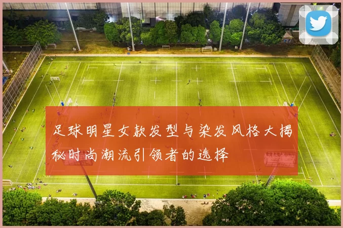 足球明星女款发型与染发风格大揭秘时尚潮流引领者的选择