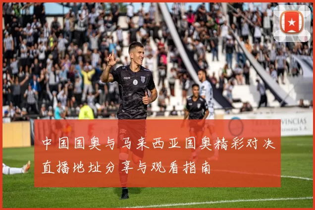 中国国奥与马来西亚国奥精彩对决直播地址分享与观看指南