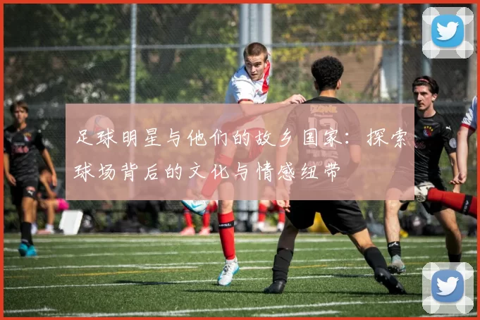 足球明星与他们的故乡国家：探索球场背后的文化与情感纽带