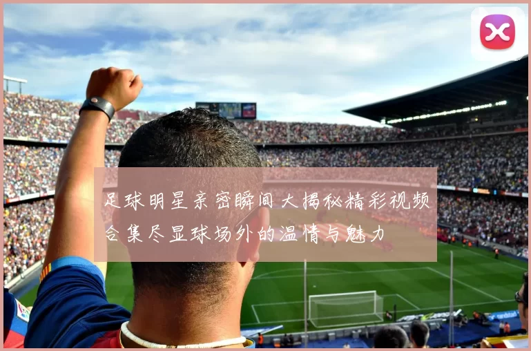 足球明星亲密瞬间大揭秘精彩视频合集尽显球场外的温情与魅力