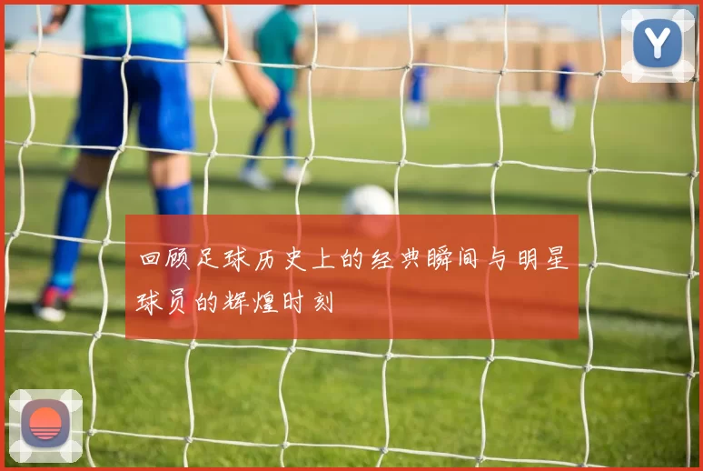 回顾足球历史上的经典瞬间与明星球员的辉煌时刻