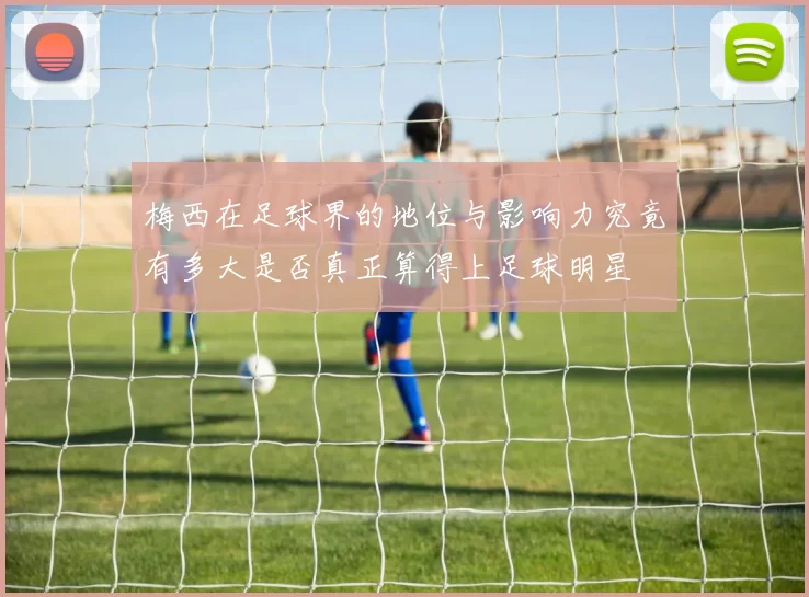 梅西在足球界的地位与影响力究竟有多大是否真正算得上足球明星