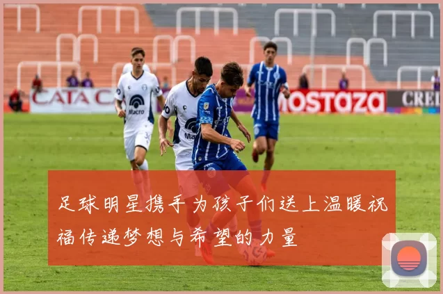 足球明星携手为孩子们送上温暖祝福传递梦想与希望的力量