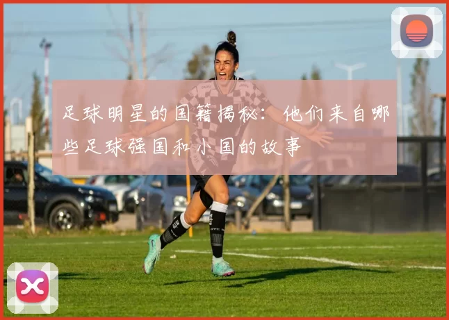 足球明星的国籍揭秘：他们来自哪些足球强国和小国的故事