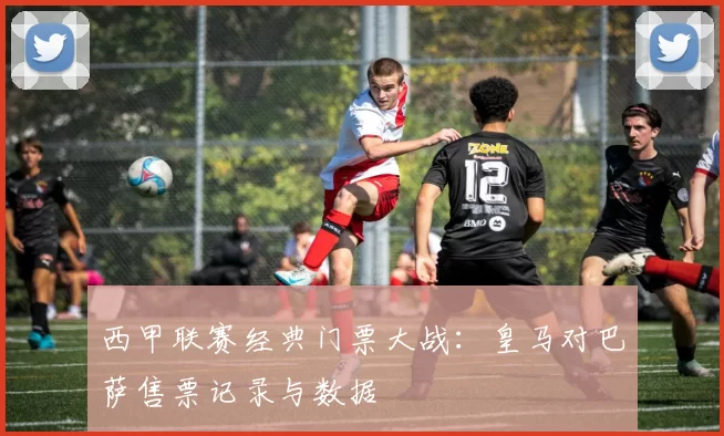 西甲联赛经典门票大战：皇马对巴萨售票记录与数据