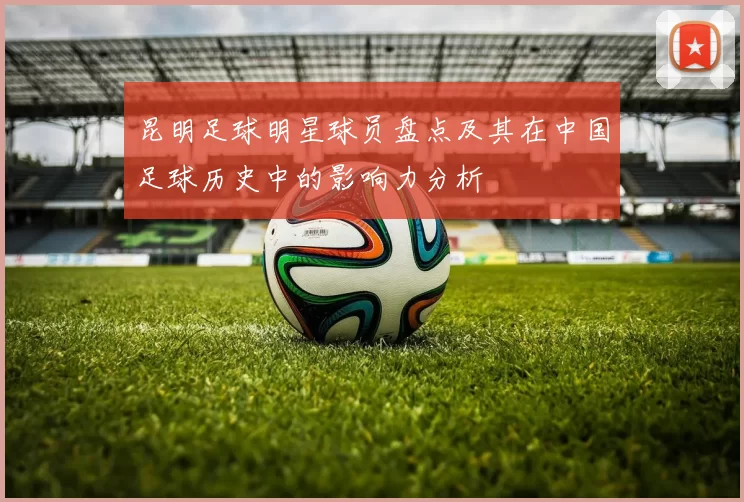 昆明足球明星球员盘点及其在中国足球历史中的影响力分析