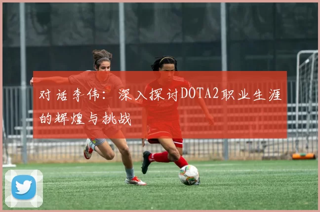 对话李伟：深入探讨DOTA2职业生涯的辉煌与挑战