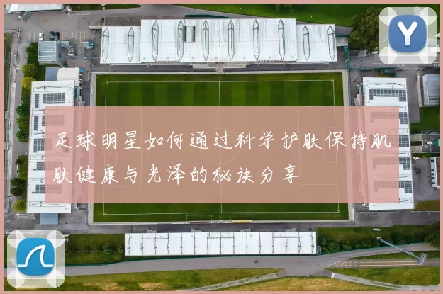 足球明星如何通过科学护肤保持肌肤健康与光泽的秘诀分享