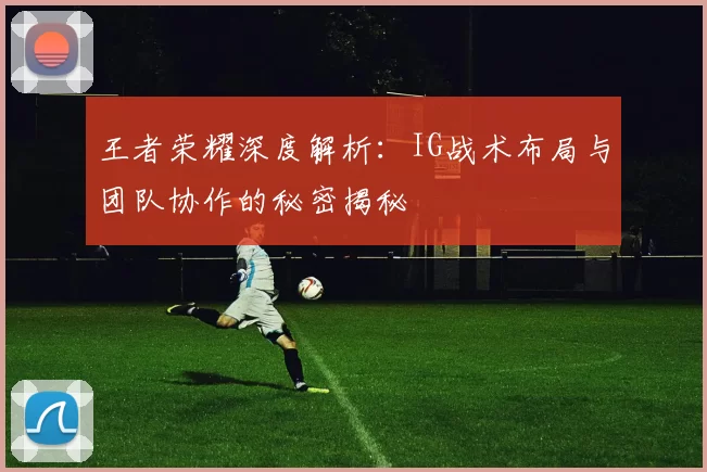 王者荣耀深度解析：IG战术布局与团队协作的秘密揭秘
