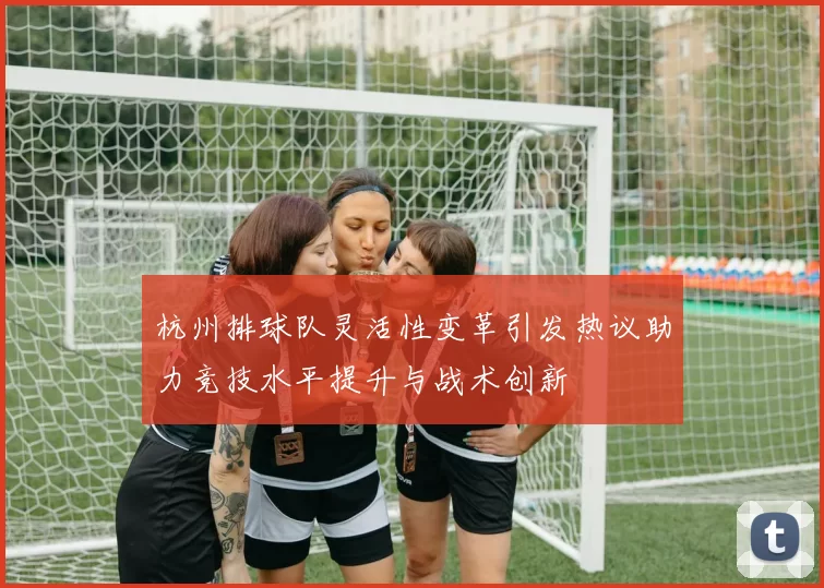 杭州排球队灵活性变革引发热议助力竞技水平提升与战术创新