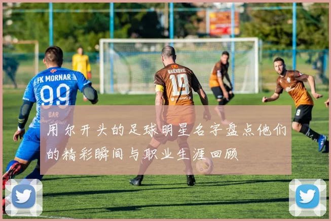 用尔开头的足球明星名字盘点他们的精彩瞬间与职业生涯回顾
