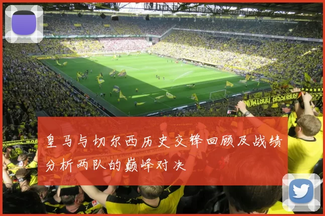 皇马与切尔西历史交锋回顾及战绩分析两队的巅峰对决