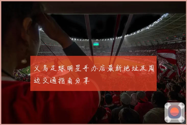 义乌足球明星手办店最新地址及周边交通指南分享