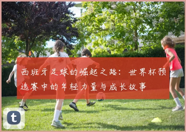 西班牙足球的崛起之路：世界杯预选赛中的年轻力量与成长故事