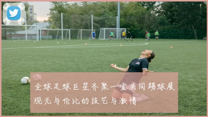全球足球巨星齐聚一堂共同踢球展现无与伦比的技艺与激情