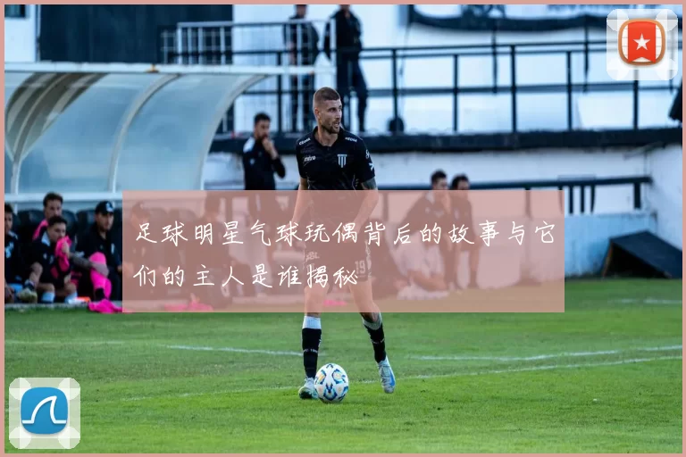 足球明星气球玩偶背后的故事与它们的主人是谁揭秘