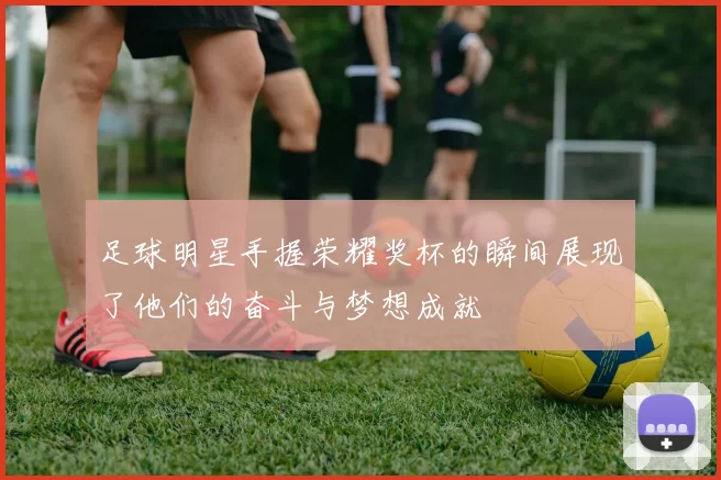 足球明星手握荣耀奖杯的瞬间展现了他们的奋斗与梦想成就