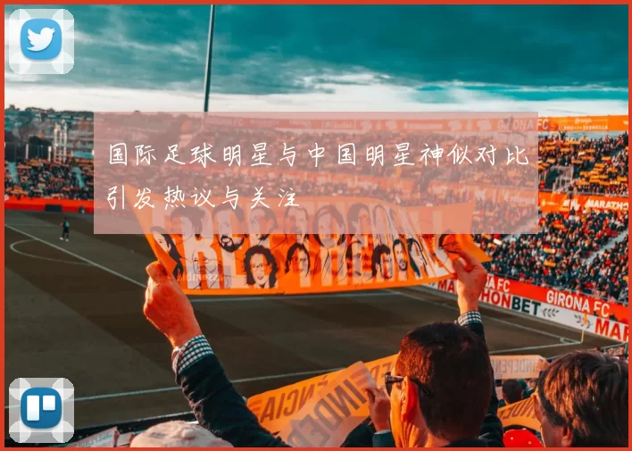 国际足球明星与中国明星神似对比引发热议与关注