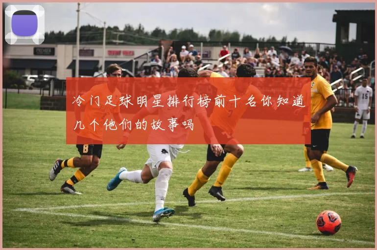 冷门足球明星排行榜前十名你知道几个他们的故事吗