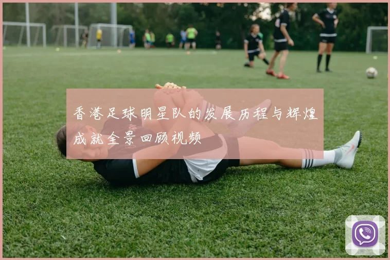 香港足球明星队的发展历程与辉煌成就全景回顾视频