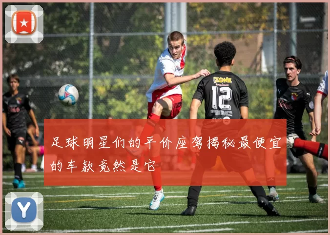足球明星们的平价座驾揭秘最便宜的车款竟然是它