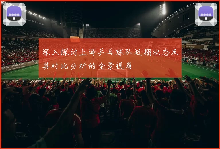 深入探讨上海乒乓球队近期状态及其对比分析的全景视角