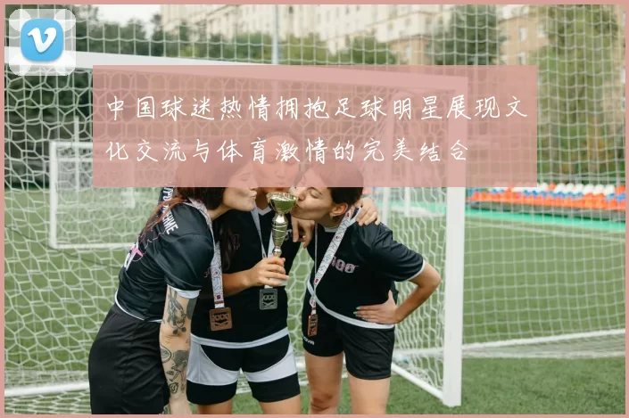 中国球迷热情拥抱足球明星展现文化交流与体育激情的完美结合