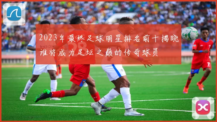 2023年最终足球明星排名前十揭晓谁将成为足坛之巅的传奇球员