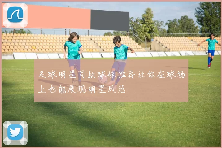 足球明星同款球袜推荐让你在球场上也能展现明星风范