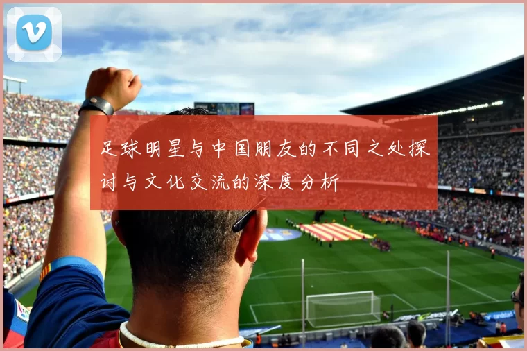 足球明星与中国朋友的不同之处探讨与文化交流的深度分析
