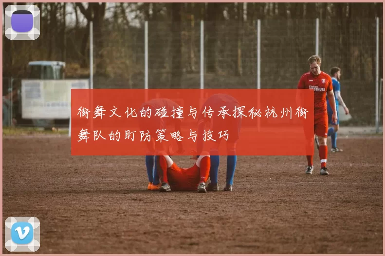 街舞文化的碰撞与传承探秘杭州街舞队的盯防策略与技巧