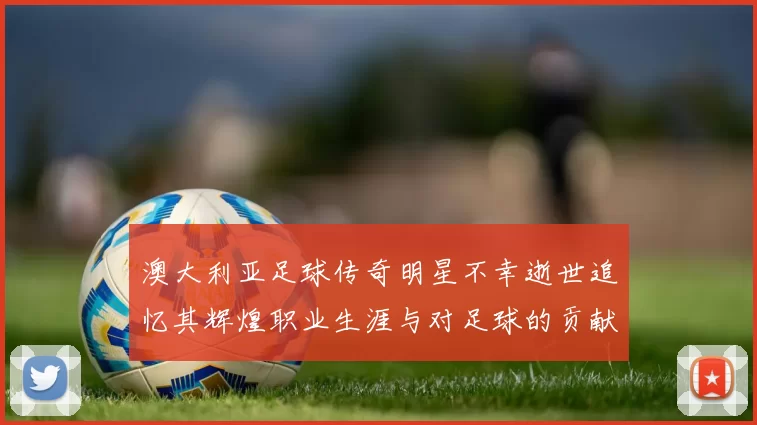 澳大利亚足球传奇明星不幸逝世追忆其辉煌职业生涯与对足球的贡献