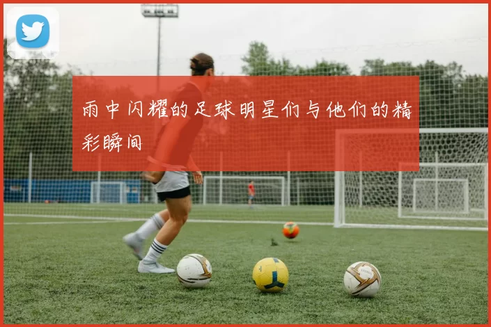 雨中闪耀的足球明星们与他们的精彩瞬间