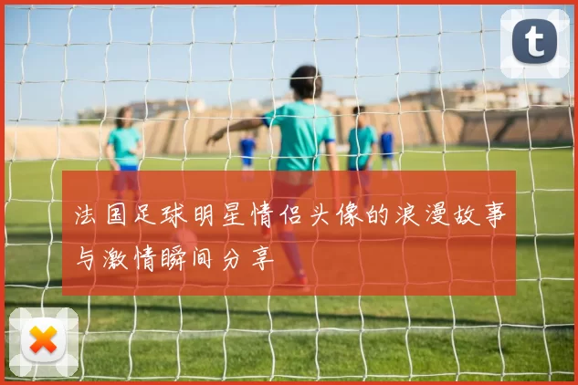 法国足球明星情侣头像的浪漫故事与激情瞬间分享